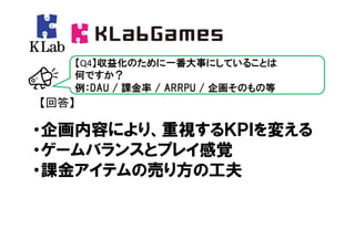【Q4】収益化のために一番大事にしていることは
   何ですか？
   例：DAU / 課金率 / ARRPU / 企画そのもの等
【回答】

・企画内容により、重視するＫＰＩを変える
・ゲームバランスとプレイ感覚
・課金アイテムの売り方の工夫
 