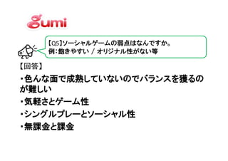 【Q5】ソーシャルゲームの弱点はなんですか。
       例：飽きやすい / オリジナル性がない等

【回答】
・色んな面で成熟していないのでバランスを獲るの
・色んな面で成熟していないのでバランスを獲るの
    面で成熟していないのでバランスを獲る
が難しい
・気軽さとゲーム性
・シングルプレーとソーシャル性
・無課金と課金
 
