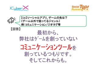 【Q6】ソーシャルアプリ、ゲームの先は？
       （ゲーム以外で狙ってるジャンル）
       例：コミュニケーション/ジオタグ等
【回答】
       最初から、
   弊社はｹﾞｰﾑを創っていない
   ｺﾐｭﾆｹｰｼｮﾝﾂｰﾙを
        創っているつもりです。
         そしてこれからも。
 