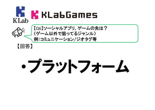 【Q6】ソーシャルアプリ、ゲームの先は？
       （ゲーム以外で狙ってるジャンル）
       例：コミュニケーション/ジオタグ等
【回答】



・プラットフォーム
 