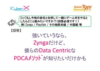 【Q7】もし今他の会社と合併して一緒にゲーム作をやると
   したらどこと組みたいですか？（回答必須です！）
   例：Zynga / Playfish / その他欧米組 / 中国組 等

【回答】
      強いていうなら、
       Zyngaだけど、
    彼らのData Centricな
 PDCAﾒｿｯﾄﾞが知りたいだけかも
 