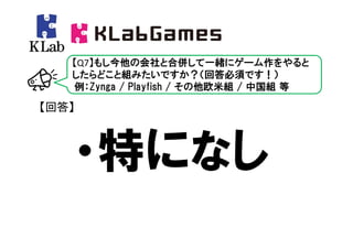 【Q7】もし今他の会社と合併して一緒にゲーム作をやると
   したらどこと組みたいですか？（回答必須です！）
   例：Zynga / Playfish / その他欧米組 / 中国組 等

【回答】



   ・特になし
 