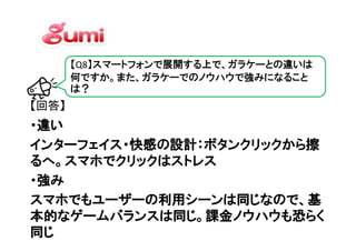 【Q8】スマートフォンで展開する上で、ガラケーとの違いは
       何ですか。また、ガラケーでのノウハウで強みになること
       は？
【回答】
・違い
インターフェイス・快感の設計：ボタンクリックから擦
るへ。スマホでクリックはストレス
   。スマホでクリックはストレス
・強み
スマホでもユーザーの利用シーンは同じなので、基
本的なゲームバランスは同じ。課金ノウハウも恐らく
同じ
 