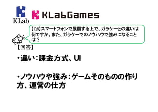 【Q8】スマートフォンで展開する上で、ガラケーとの違いは
   何ですか。また、ガラケーでのノウハウで強みになること
   は？
【回答】

・違い：課金方式、ＵＩ

・ノウハウや強み：ゲームそのものの作り
方、運営の仕方
 