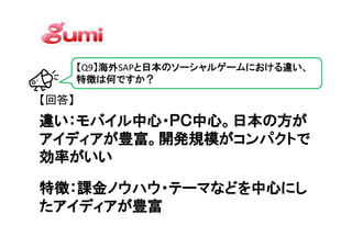 【Q9】海外SAPと日本のソーシャルゲームにおける違い、
       特徴は何ですか？

【回答】
違い：モバイル中心・ＰＣ中心。日本の方が
アイディアが豊富。開発規模がコンパクトで
効率がいい
効率がいい

特徴：課金ノウハウ・テーマなどを中心にし
たアイディアが豊富
 