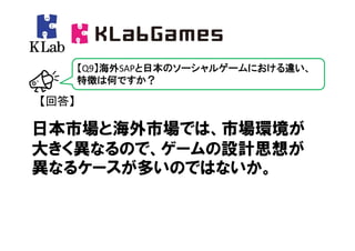 【Q9】海外SAPと日本のソーシャルゲームにおける違い、
       特徴は何ですか？

【回答】

日本市場と海外市場では、市場環境が
大きく異なるので、ゲームの設計思想が
異なるケースが多いのではないか。
 
