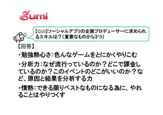 【Q10】ソーシャルアプリの企画プロデューサーに求められ
       るスキルは？（重要なものから３つ）

【回答】
・勉強熱心さ：色んなゲームをとにかくやりこむ
・分析力：なぜ流行っているのか？どこで課金し
ているのか？このイベントのどこがいいのか？な
ど、原因と結果を分析する力
・情熱：できる限りベストなものになる為に、やれ
ることはやりつくす
 