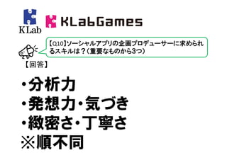 【Q10】ソーシャルアプリの企画プロデューサーに求められ
       るスキルは？（重要なものから３つ）

【回答】


・分析力
・発想力・気づき
・緻密さ・丁寧さ
※順不同
 
