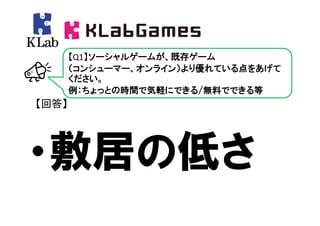 【Q1】ソーシャルゲームが、既存ゲーム
       （コンシューマー、オンライン）より優れている点をあげて
       ください。
       例：ちょっとの時間で気軽にできる/無料でできる等
【回答】




・敷居の低さ
 