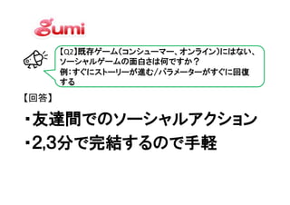 【Q2】既存ゲーム（コンシューマー、オンライン）にはない、
       ソーシャルゲームの面白さは何ですか？
       例：すぐにストーリーが進む/パラメーターがすぐに回復
       する
【回答】

・友達間でのソーシャルアクション
・友達間でのソーシャルアクション
・２,３分で完結するので手軽
・２,３分で完結するので手軽
 