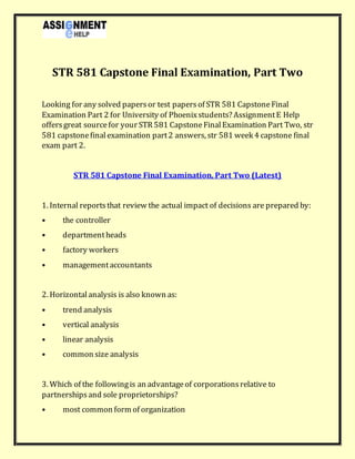 STR 581 Capstone Final Examination, Part Two
Looking for any solved papersor test papersof STR 581 CapstoneFinal
Examination Part 2 for University of Phoenixstudents? AssignmentE Help
offersgreat sourcefor your STR 581 CapstoneFinalExamination Part Two, str
581 capstonefinalexamination part2 answers, str 581 week 4 capstone final
exam part 2.
STR 581 Capstone Final Examination, Part Two (Latest)
1. Internal reportsthat review the actual impact of decisions are prepared by:
• the controller
• departmentheads
• factory workers
• managementaccountants
2. Horizontalanalysis is also known as:
• trend analysis
• vertical analysis
• linear analysis
• common size analysis
3. Which of the followingis an advantageof corporationsrelative to
partnershipsand sole proprietorships?
• most common form of organization
 