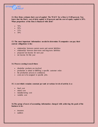 12. How firms estimate their cost of capital: The WACC for a firm is 13.00 percent. You
know that the firm’s cost of debt capital is 10 percent and the cost of equity capital is 20%
What proportion of the firm is financed with debt?
 70%
 50%
 33%
 30%
13. The most important information needed to determine if companies can pay their
current obligations is the:
 relationship between current assets and current liabilities
 relationship between short-term and long-term liabilities
 projected net income for next year
 net income for this year
14. Process costing is used when:
 dissimilar products are involved
 production is aimed at fulfilling a specific customer order.
 the production process is continuous.
 costs are to be assigned to specific jobs.
15. A cost which remains constant per unit at various levels of activity is a:
 fixed cost
 mixed cost
 manufacturing cost
 variable cost
16.The group of users of accounting information charged with achieving the goals of the
business is its:
 investors
 auditors
 