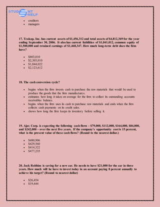  creditors
 managers
17. Teakap, Inc. has current assets of $1,456,312 and total assets of $4,812,369 for the year
ending September 30, 2006. It also has current liabilities of $1,041,012, common equity of
$1,500,000 and retained earnings of $1,468,347. How much long-term debt does the firm
have?
 $803,010
 $2,303,010
 $1,844,022
 $2,123,612
18. The cash conversion cycle?
 begins when the firm invests cash to purchase the raw materials that would be used to
produce the goods that the firm manufactures.
 estimates how long it takes on average for the firm to collect its outstanding accounts
receivables balance.
 begins when the firm uses its cash to purchase raw materials and ends when the firm
collects cash payments on its credit sales.
 shows how long the firm keeps its inventory before selling it.
19. Ajax Corp. is expecting the following cash flows - $79,000, $112,000, $164,000, $84,000,
and $242,000 – over the next five years. If the company’s opportunity cost is 15 percent,
what is the present value of these cash flows? (Round to the nearest dollar.)
 $480,906
 $429,560
 $414,322
 $477,235
20. Jack Robbins is saving for a new car. He needs to have $21,000 for the car in three
years. How much will he have to invest today in an account paying 8 percent annually to
achieve his target? (Round to nearest dollar)
 $26,454
 $19,444
 