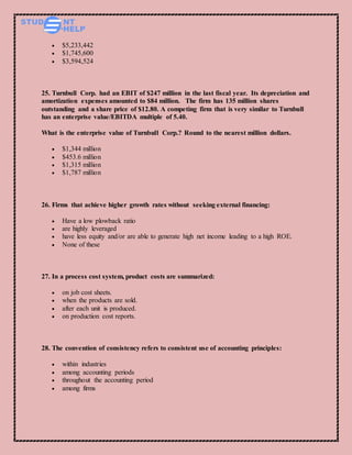  $5,233,442
 $1,745,600
 $3,594,524
25. Turnbull Corp. had an EBIT of $247 million in the last fiscal year. Its depreciation and
amortization expenses amounted to $84 million. The firm has 135 million shares
outstanding and a share price of $12.80. A competing firm that is very similar to Turnbull
has an enterprise value/EBITDA multiple of 5.40.
What is the enterprise value of Turnbull Corp.? Round to the nearest million dollars.
 $1,344 million
 $453.6 million
 $1,315 million
 $1,787 million
26. Firms that achieve higher growth rates without seeking external financing:
 Have a low plowback ratio
 are highly leveraged
 have less equity and/or are able to generate high net income leading to a high ROE.
 None of these
27. In a process cost system, product costs are summarized:
 on job cost sheets.
 when the products are sold.
 after each unit is produced.
 on production cost reports.
28. The convention of consistency refers to consistent use of accounting principles:
 within industries
 among accounting periods
 throughout the accounting period
 among firms
 