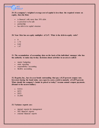 29. If a company’s weighted average cost of capital is less than the required return on
equity, then the firm:
 is financed with more than 50% debt
 is perceived to be safe
 partnership
 has debt in its capital structure
30. Your firm has an equity multiplier of 2.47. What is the debt-to-equity ratio?
 0
 1.74
 0.60
 1.47
31. The accumulation of accounting data on the basis of the individual manager who has
the authority to make day-to-day decisions about activities in an area is called:
 master budgeting
 static reporting
 responsibility accounting
 flexible accounting
32. Regatta, Inc., has six-year bonds outstanding that pay a 8.25 percent coupon rate.
Investors buying the bond today can expect to earn a yield to maturity of 6.875 percent.
What should the company’s bonds be priced at today? Assume annual coupon payments.
(Round to the nearest dollar.)
 $1014
 $972
 $923
 $1,066
33. Variance reports are:
 internal reports for management
 SEC financial reports
 external financial reports
 