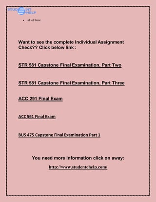  all of these
Want to see the complete Individual Assignment
Check?? Click below link :
STR 581 Capstone Final Examination, Part Two
STR 581 Capstone Final Examination, Part Three
ACC 291 Final Exam
ACC 561 Final Exam
BUS 475 Capstone Final Examination Part 1
You need more information click on away:
http://www.studentehelp.com/
 