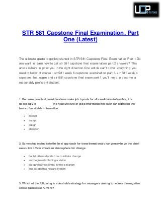 STR 581 Capstone Final Examination, Part
One (Latest)
The ultimate guide to getting started in STR 581 Capstone Final Examination Part 1.Do
you want to learn how to get str 581 capstone final examination part 2 answers? This
article is here to point you in the right direction.One article can’t cover everything you
need to know of course : str 581 week 6 capstone examination part 3, str 581 week 4
capstone final exam and str 581 capstone final exam part 1 you’ll need to become a
reasonably proficient student.
1. Because practical considerations make job tryouts for all candidates infeasible, it is
necessary to __________ the relative level of job performance for each candidate on the
basis of available information.
 predict
 accept
 assign
 abandon
2. Some studies indicate the best approach for transformational change may have the chief
executive officer create an atmosphere for change
 but let others decide how to initiate change
 and begin establishing a vision
 but carefully set limits for the program
 and establish a reward system
3. Which of the following is a desirable strategy for managers aiming to reduce the negative
consequences of rumors?
 