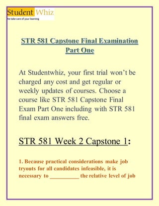 At Studentwhiz, your first trial won’t be
charged any cost and get regular or
weekly updates of courses. Choose a
course like STR 581 Capstone Final
Exam Part One including with STR 581
final exam answers free.
STR 581 Week 2 Capstone 1:
1. Because practical considerations make job
tryouts for all candidates infeasible, it is
necessary to __________ the relative level of job
 