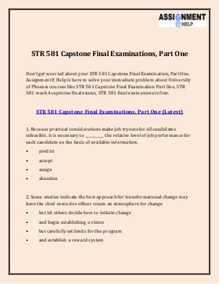 STR 581 Capstone Final Examinations, Part One
Don’tget worried about your STR 581 CapstoneFinalExamination, Part One.
AssignmentE Help is here to solve your immediateproblem about University
of Phoenixcourses like STR 581 CapstoneFinalExamination Part One, STR
581 week 4 capstone finalexams, STR 581 finalexam answersfree.
STR 581 Capstone Final Examinations, Part One (Latest)
1. Because practical considerationsmake job tryoutsfor all candidates
infeasible, it is necessary to __________ the relative level of job performancefor
each candidateon the basis of available information.
• predict
• accept
• assign
• abandon
2. Some studies indicate the best approach for transformationalchange may
have the chief executiveofficer create an atmosphere for change
• but let others decide how to initiate change
• and begin establishing a vision
• but carefully set limits for the program
• and establish a reward system
 