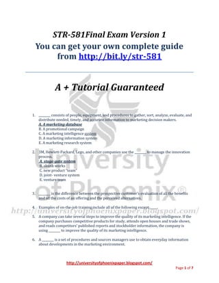 http://universityofphoenixpaper.blogspot.com/
Page 1 of 7
STR-581Final Exam Version 1
You can get your own complete guide
from http://bit.ly/str-581
A + Tutorial Guaranteed
1. ________ consists of people, equipment, and procedures to gather, sort, analyze, evaluate, and
distribute needed, timely, and accurate information to marketing decision makers.
A. A marketing database
B. A promotional campaign
C. A marketing intelligence system
D. A marketing information system
E. A marketing research system
2. 3M, Hewlett-Packard, Lego, and other companies use the ________ to manage the innovation
process.
A. stage-gate system
B. skunk works
C. new product “team”
D. joint- venture system
E. venture team
3. ________ is the difference between the prospective customer’s evaluation of all the benefits
and all the costs of an offering and the perceived alternatives.
4. Examples of on-the-job training include all of the following except _____.
5. A company can take several steps to improve the quality of its marketing intelligence. If the
company purchases competitive products for study, attends open houses and trade shows,
and reads competitors’ published reports and stockholder information, the company is
using ________ to improve the quality of its marketing intelligence.
6. A ________ is a set of procedures and sources managers use to obtain everyday information
about developments in the marketing environment.
 
