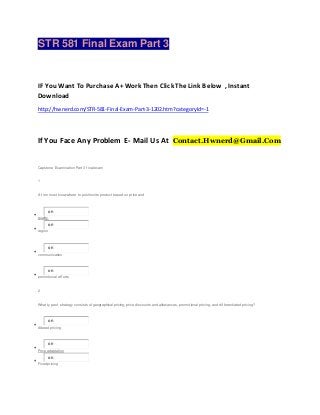 STR 581 Final Exam Part 3
IF You Want To Purchase A+ Work Then Click The Link Below , Instant
Download
http://hwnerd.com/STR-581-Final-Exam-Part-3-1202.htm?categoryId=-1
If You Face Any Problem E- Mail Us At Contact.Hwnerd@Gmail.Com
Capstone Examination Part 3 f inal exam
1
A f irm must know where to position its product based on price and

on
quality

on
region

on
communication

on
promotional ef f orts
2
What ty pe of strategy consists of geographical pricing, price discounts and allowances, promotional pricing, and dif f erentiated pricing?

on
Altered pricing

on
Price adaptation

on
Fixed pricing
 