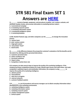 STR 581 Final Exam SET 1
             Answers are HERE
1) ________ consists of people, equipment, and procedures to gather, sort, analyze, evaluate, and
distribute needed, timely, and accurate information to marketing decision makers.
A. A promotional campaign
B. A marketing research system
C. A marketing information system
D. A marketing intelligence system
E. A marketing database

2) 3M, Hewlett-Packard, Lego, and other companies use the ________ to manage the innovation
process.
A. venture team
B. joint- venture system
C. stage-gate system
D. new product “team”
E. skunk works

3) ________ is the difference between the prospective customer’s evaluation of all the benefits and all
the costs of an offering and the perceived alternatives.
A. Customer perceived value
B. Failure avoidance rate
C. Perceived usefulness
D. Report rating
E. Competitors market share rate

4) A company can take several steps to improve the quality of its marketing intelligence. If the
company purchases competitive products for study, attends open houses and trade shows, and reads
competitors’ published reports and stockholder information, the company is using ________ to
improve the quality of its marketing intelligence.
A. advisory panels
B. intermediaries
C. sales force surrogates
D. external networks
E. customer feedback systems

5) A ________ is a set of procedures and sources managers use to obtain everyday information about
developments in the marketing environment.
A. marketing intelligence system
B. marketing information system
C. marketing research system
D. product management system
E. vertical system
 