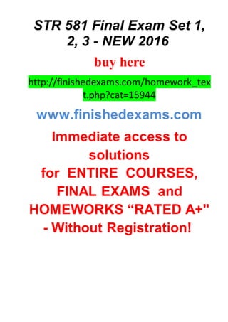 STR 581 Final Exam Set 1,
2, 3 - NEW 2016
buy here
http://finishedexams.com/homework_tex
t.php?cat=15944
www.finishedexams.com
Immediate access to
solutions
for ENTIRE COURSES,
FINAL EXAMS and
HOMEWORKS “RATED A+"
- Without Registration!
 