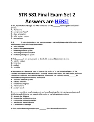 STR 581 Final Exam Set 2
            Answers are HERE!
1) 3M, Hewlett-Packard, Lego, and other companies use the ________ to manage the innovation
process.
A. skunk works
B. new product “team”
C. stage-gate system
D. joint- venture system
E. venture team

2) A ________ is a set of procedures and sources managers use to obtain everyday information about
developments in the marketing environment.
A. vertical system
B. product management system
C. marketing research system
D. marketing information system
E. marketing intelligence system

3) A(n) ________ is any good, service, or idea that is perceived by someone as new.
A. creative product
B. innovation
C. product
D. new idea

4) A company can take several steps to improve the quality of its marketing intelligence. If the
company purchases competitive products for study, attends open houses and trade shows, and reads
competitors’ published reports and stockholder information, the company is using ________ to
improve the quality of its marketing intelligence.
A. customer feedback systems
B. external networks
C. sales force surrogates
D. intermediaries
E. advisory panels

5) ________ consists of people, equipment, and procedures to gather, sort, analyze, evaluate, and
distribute needed, timely, and accurate information to marketing decision makers.
A. A marketing database
B. A marketing intelligence system
C. A marketing information system
D. A marketing research system
E. A promotional campaign

6) Most established companies focus on ________ when it comes to innovation.
 