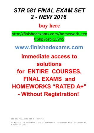 STR 581 FINAL EXAM SET
2 - NEW 2016
buy here
http://finishedexams.com/homework_tex
t.php?cat=15945
www.finishedexams.com
Immediate access to
solutions
for ENTIRE COURSES,
FINAL EXAMS and
HOMEWORKS “RATED A+"
- Without Registration!
STR 581 FINAL EXAM SET 2 - NEW 2016
1. Which of the following financial statements is concerned with the company at
a point in time?
 