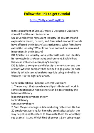 Follow the link to get tutorial 
https://bitly.com/1wyRTcs 
In this document of STR 581 Week 2 Discussion Questions 
you will find the next information: 
DQ 1: Consider the restaurant industry (or any other) and 
explain how recent, current, and forecasted economic trends 
have affected the industry’s attractiveness. What firms have 
exited the industry? What firms have entered or increased 
investment in the industry? 
DQ 2: Select an industry - or a sector within it - and identify 
its remote/industry/operating environment. Explain how 
these can influence a company's strategy. 
DQ 3: Select a company and identify its orientation and the 
reasons why the company has decided to go global (or not). 
Identify what international strategy it is using and validate 
whereas it is the right one or not. 
General Questions - General General Questions 
1. The concept that some leadership attributes will work in 
some situations but not in others can be described by the 
behavioral theory 
leadership effectiveness theory 
tactical theory 
contingency theory 
2. Sam Meyers manages a telemarketing call center. He has 
20 employees working for him who are displeased with the 
way he yells and threatens to terminate them for what they 
see as small issues. Which kind of power is Sam using to get 
 