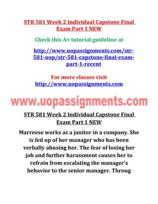 STR 581 Week 2 Individual Capstone Final
Exam Part 1 NEW
Check this A+ tutorial guideline at
http://www.uopassignments.com/str-
581-uop/str-581-capstone-final-exam-
part-1-recent
For more classes visit
http://www.uopassignments.com
STR 581 Week 2 Individual Capstone Final
Exam Part 1 NEW
Marreese works as a janitor in a company. She
is fed up of her manager who has been
verbally abusing her. The fear of losing her
job and further harassment causes her to
refrain from escalating the manager’s
behavior to the senior manager. Throug
 