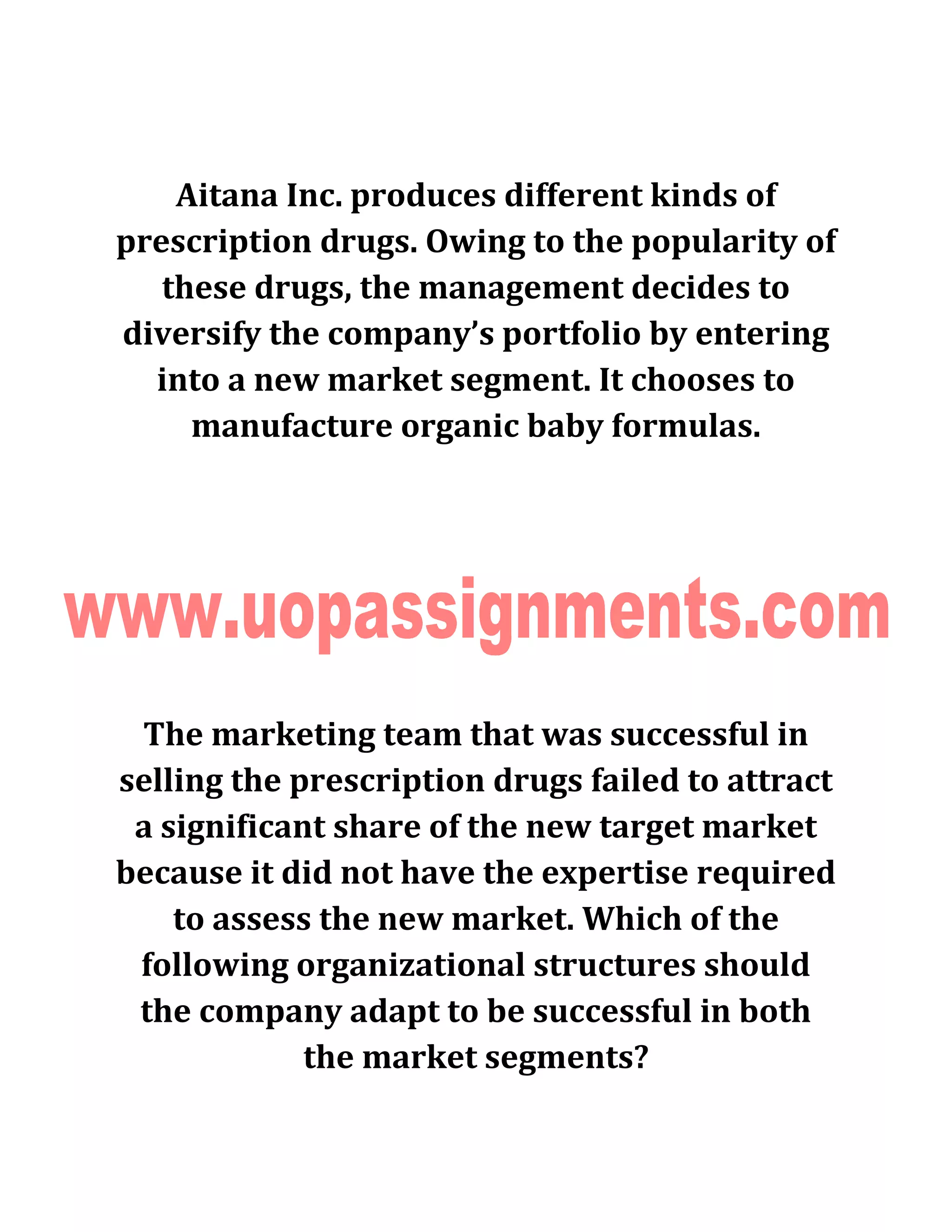 Aitana Inc. produces different kinds of
prescription drugs. Owing to the popularity of
these drugs, the management decides to
diversify the company’s portfolio by entering
into a new market segment. It chooses to
manufacture organic baby formulas.
The marketing team that was successful in
selling the prescription drugs failed to attract
a significant share of the new target market
because it did not have the expertise required
to assess the new market. Which of the
following organizational structures should
the company adapt to be successful in both
the market segments?
 