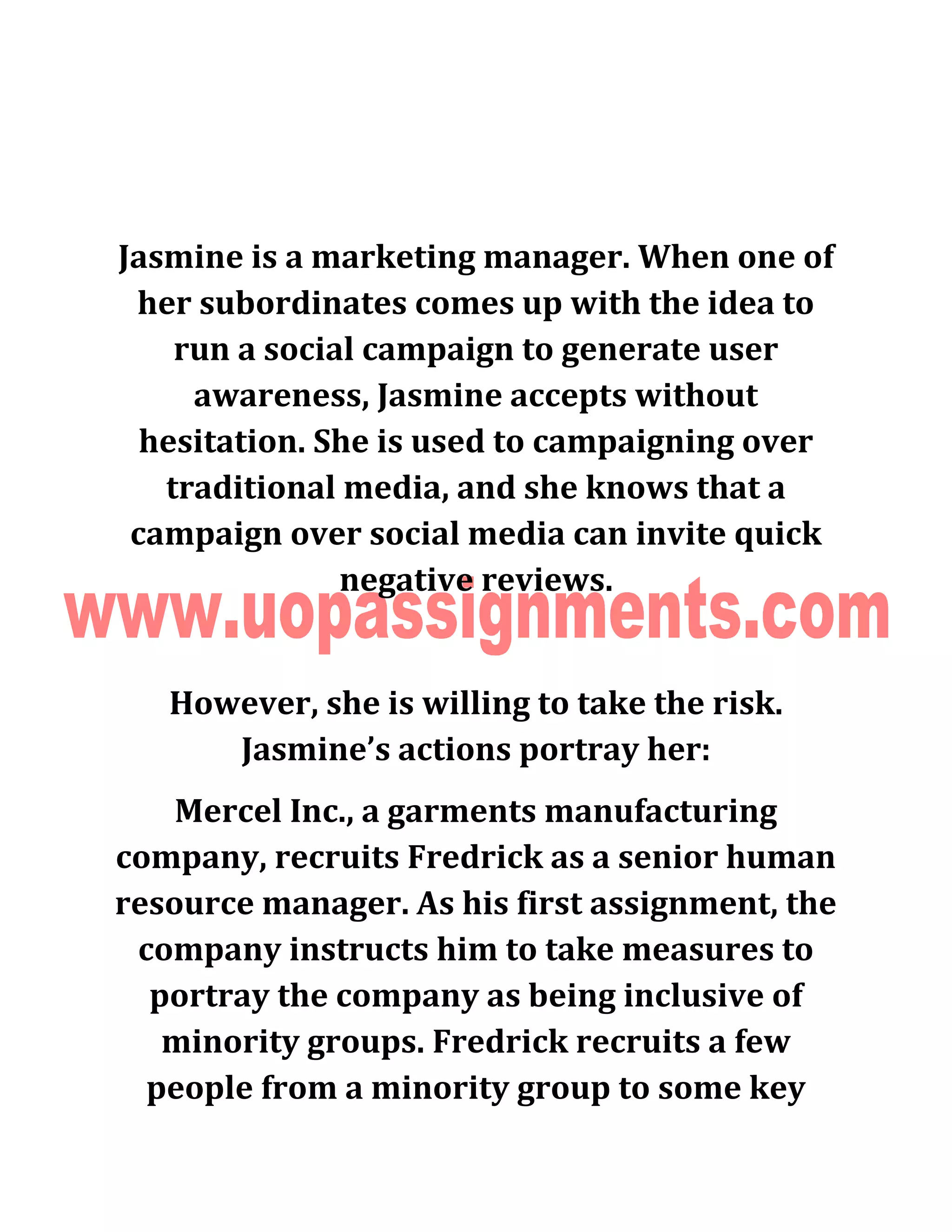 Jasmine is a marketing manager. When one of
her subordinates comes up with the idea to
run a social campaign to generate user
awareness, Jasmine accepts without
hesitation. She is used to campaigning over
traditional media, and she knows that a
campaign over social media can invite quick
negative reviews.
However, she is willing to take the risk.
Jasmine’s actions portray her:
Mercel Inc., a garments manufacturing
company, recruits Fredrick as a senior human
resource manager. As his first assignment, the
company instructs him to take measures to
portray the company as being inclusive of
minority groups. Fredrick recruits a few
people from a minority group to some key
 