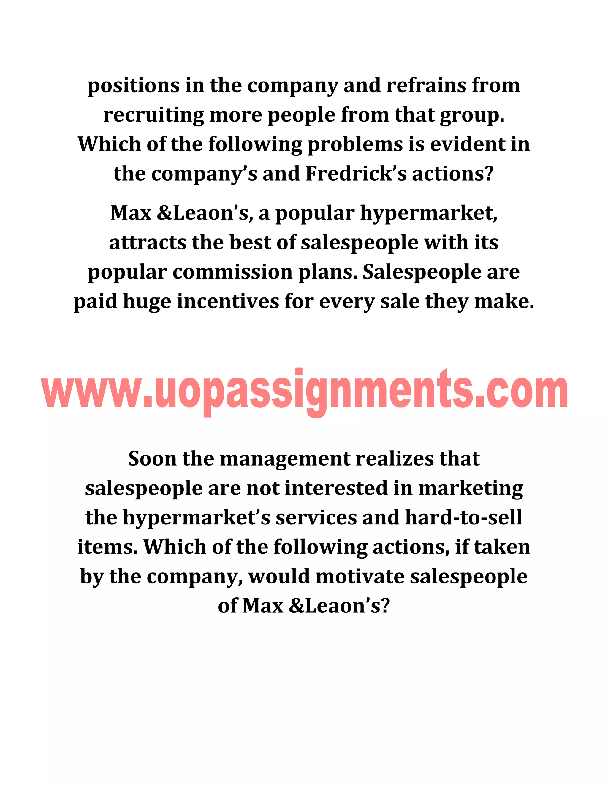 positions in the company and refrains from
recruiting more people from that group.
Which of the following problems is evident in
the company’s and Fredrick’s actions?
Max &Leaon’s, a popular hypermarket,
attracts the best of salespeople with its
popular commission plans. Salespeople are
paid huge incentives for every sale they make.
Soon the management realizes that
salespeople are not interested in marketing
the hypermarket’s services and hard-to-sell
items. Which of the following actions, if taken
by the company, would motivate salespeople
of Max &Leaon’s?
 