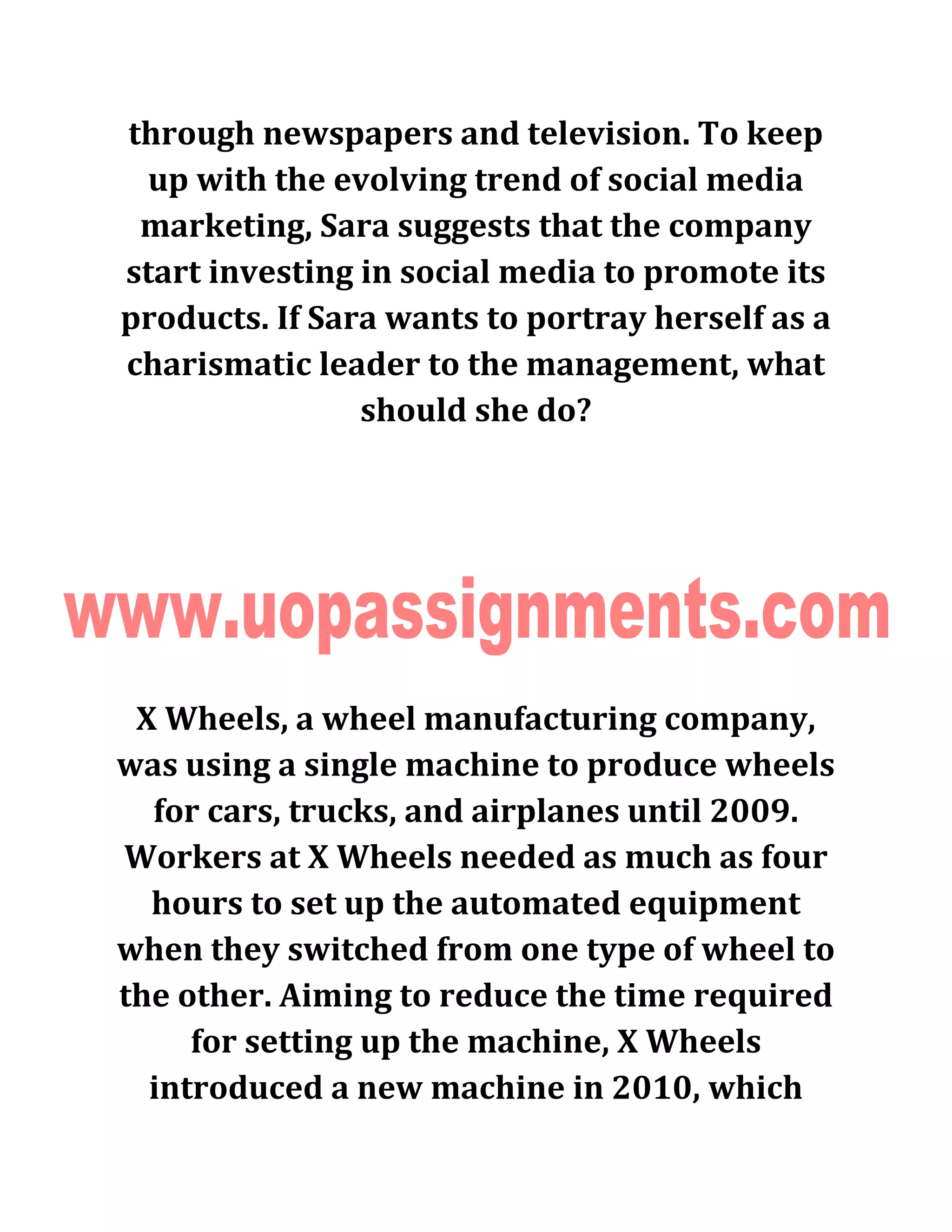 through newspapers and television. To keep
up with the evolving trend of social media
marketing, Sara suggests that the company
start investing in social media to promote its
products. If Sara wants to portray herself as a
charismatic leader to the management, what
should she do?
X Wheels, a wheel manufacturing company,
was using a single machine to produce wheels
for cars, trucks, and airplanes until 2009.
Workers at X Wheels needed as much as four
hours to set up the automated equipment
when they switched from one type of wheel to
the other. Aiming to reduce the time required
for setting up the machine, X Wheels
introduced a new machine in 2010, which
 
