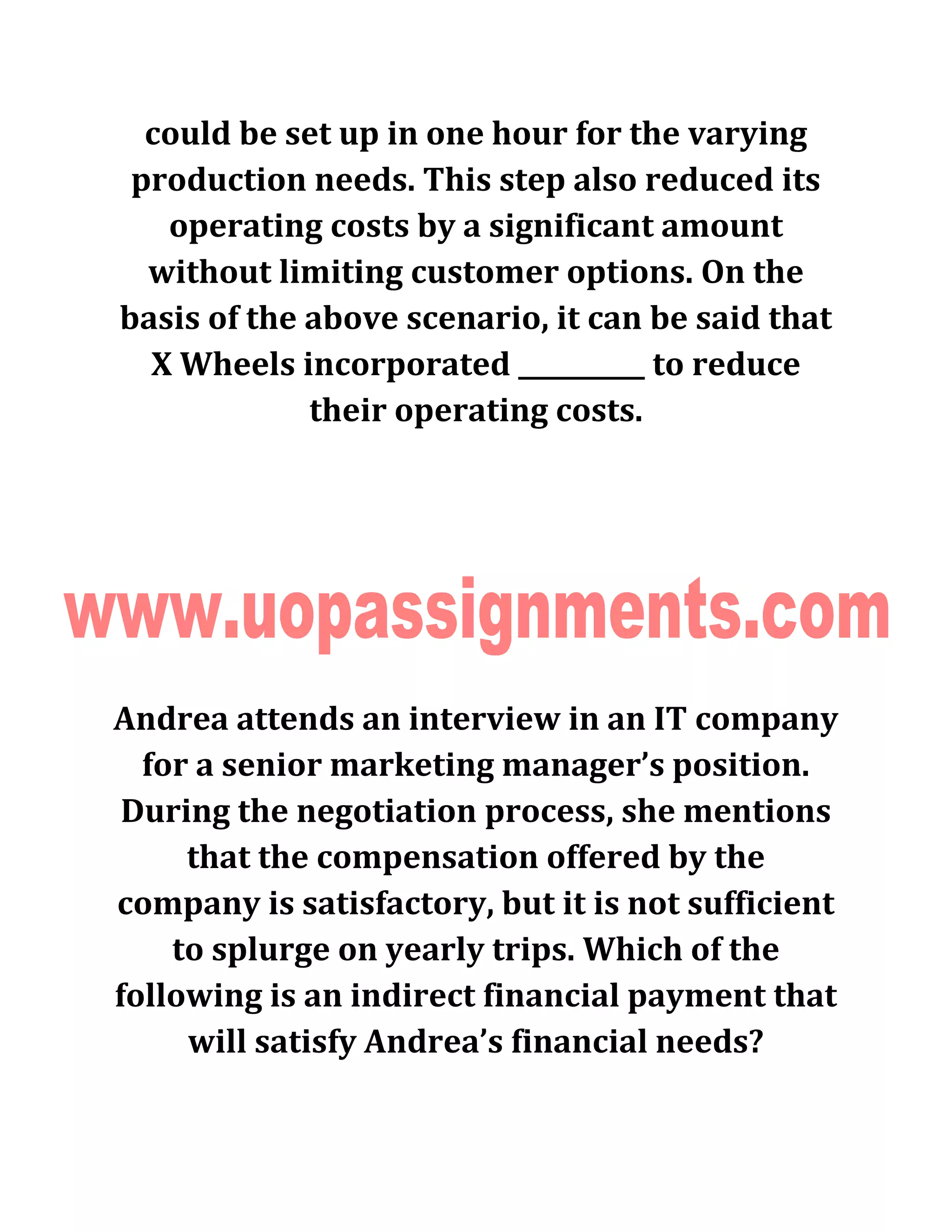 could be set up in one hour for the varying
production needs. This step also reduced its
operating costs by a significant amount
without limiting customer options. On the
basis of the above scenario, it can be said that
X Wheels incorporated __________ to reduce
their operating costs.
Andrea attends an interview in an IT company
for a senior marketing manager’s position.
During the negotiation process, she mentions
that the compensation offered by the
company is satisfactory, but it is not sufficient
to splurge on yearly trips. Which of the
following is an indirect financial payment that
will satisfy Andrea’s financial needs?
 
