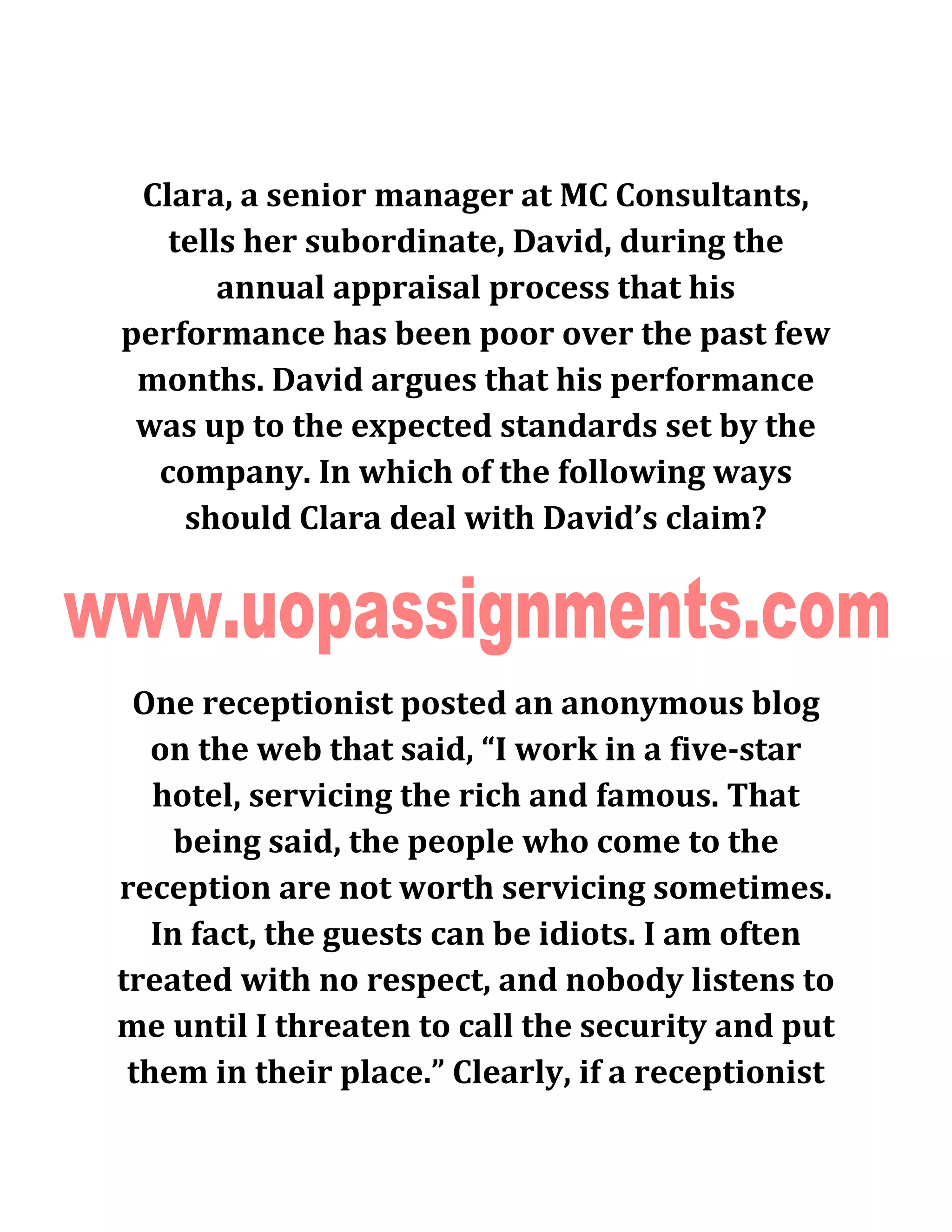 Clara, a senior manager at MC Consultants,
tells her subordinate, David, during the
annual appraisal process that his
performance has been poor over the past few
months. David argues that his performance
was up to the expected standards set by the
company. In which of the following ways
should Clara deal with David’s claim?
One receptionist posted an anonymous blog
on the web that said, “I work in a five-star
hotel, servicing the rich and famous. That
being said, the people who come to the
reception are not worth servicing sometimes.
In fact, the guests can be idiots. I am often
treated with no respect, and nobody listens to
me until I threaten to call the security and put
them in their place.” Clearly, if a receptionist
 