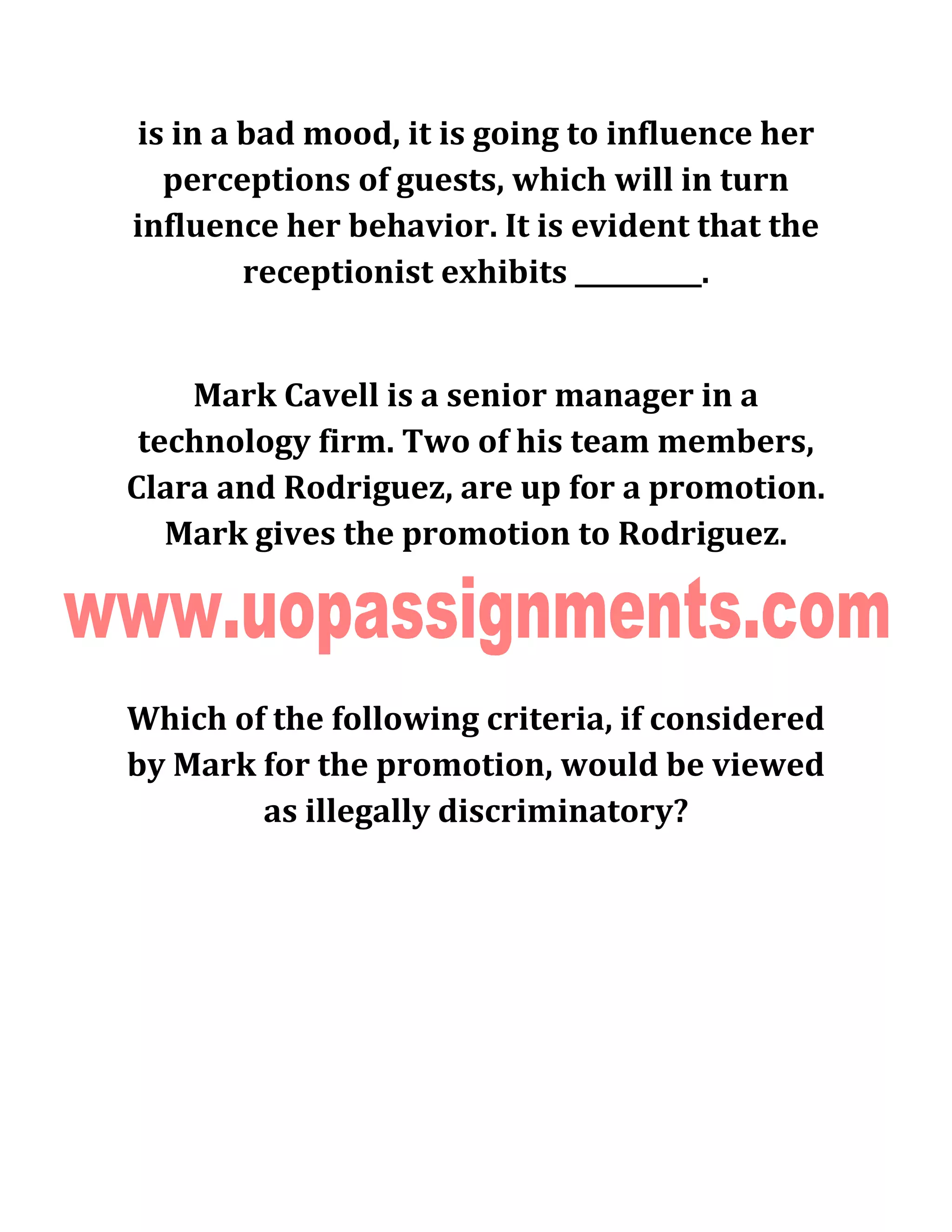 is in a bad mood, it is going to influence her
perceptions of guests, which will in turn
influence her behavior. It is evident that the
receptionist exhibits __________.
Mark Cavell is a senior manager in a
technology firm. Two of his team members,
Clara and Rodriguez, are up for a promotion.
Mark gives the promotion to Rodriguez.
Which of the following criteria, if considered
by Mark for the promotion, would be viewed
as illegally discriminatory?
 