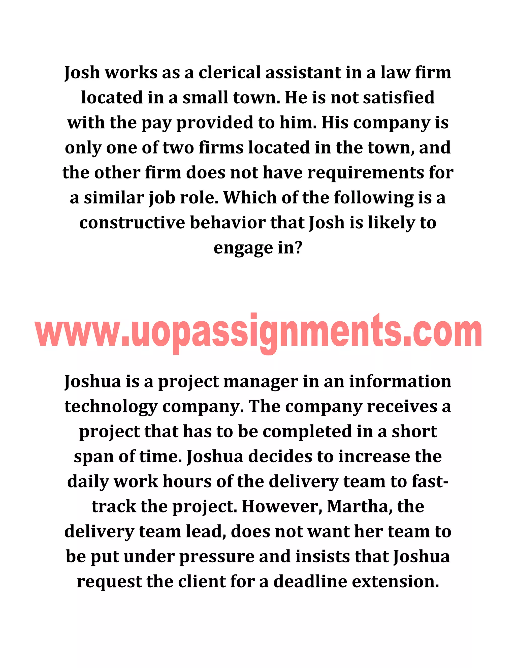 Josh works as a clerical assistant in a law firm
located in a small town. He is not satisfied
with the pay provided to him. His company is
only one of two firms located in the town, and
the other firm does not have requirements for
a similar job role. Which of the following is a
constructive behavior that Josh is likely to
engage in?
Joshua is a project manager in an information
technology company. The company receives a
project that has to be completed in a short
span of time. Joshua decides to increase the
daily work hours of the delivery team to fast-
track the project. However, Martha, the
delivery team lead, does not want her team to
be put under pressure and insists that Joshua
request the client for a deadline extension.
 