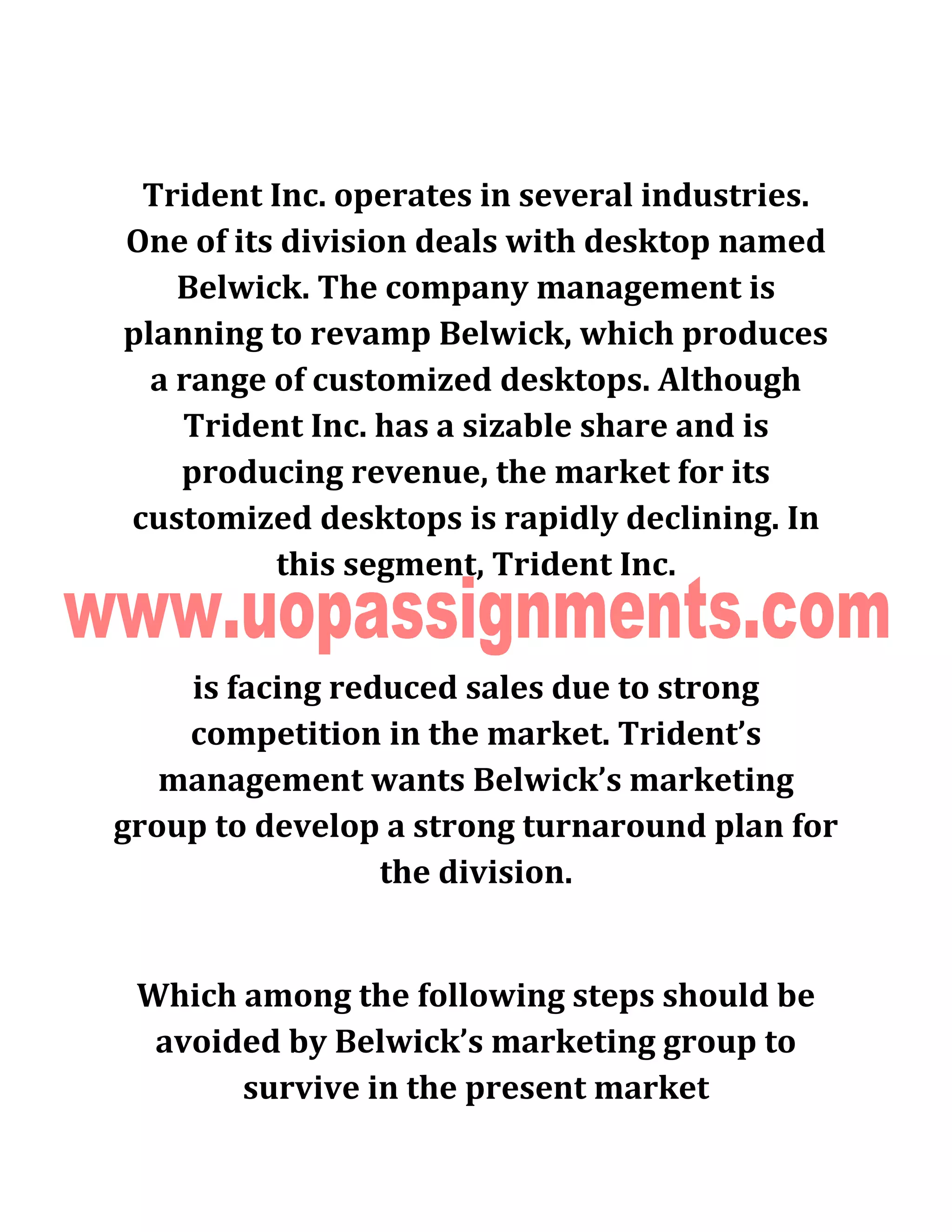 Trident Inc. operates in several industries.
One of its division deals with desktop named
Belwick. The company management is
planning to revamp Belwick, which produces
a range of customized desktops. Although
Trident Inc. has a sizable share and is
producing revenue, the market for its
customized desktops is rapidly declining. In
this segment, Trident Inc.
is facing reduced sales due to strong
competition in the market. Trident’s
management wants Belwick’s marketing
group to develop a strong turnaround plan for
the division.
Which among the following steps should be
avoided by Belwick’s marketing group to
survive in the present market
 