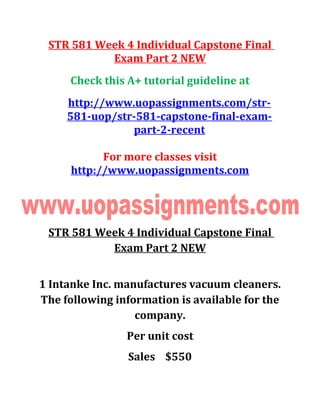 STR 581 Week 4 Individual Capstone Final
Exam Part 2 NEW
Check this A+ tutorial guideline at
http://www.uopassignments.com/str-
581-uop/str-581-capstone-final-exam-
part-2-recent
For more classes visit
http://www.uopassignments.com
STR 581 Week 4 Individual Capstone Final
Exam Part 2 NEW
1 Intanke Inc. manufactures vacuum cleaners.
The following information is available for the
company.
Per unit cost
Sales $550
 