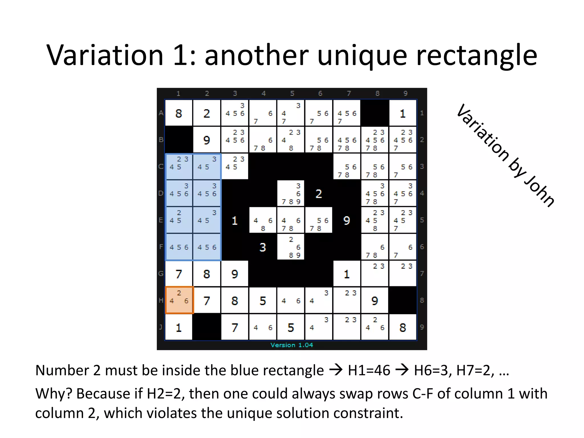 Variation 1: anotheruniquerectangleVariation by JohnNumber 2 must be inside the blue rectangle  H1=46  H6=3, H7=2, …Why? Because if H2=2, then one could always swap rows C-F of column 1 with column 2, which violates the unique solution constraint.