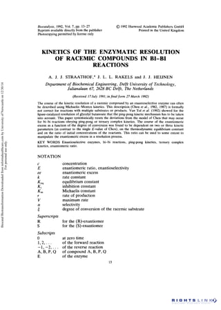 Biocafalysis, 1992, Vol. I , pp. 13-27
Reprints available directly from the publisher
Photocopying permitted by license only
01992 Harwood Academic Publishers GmbH
Printed in the United Kingdom
KINETICS OF THE ENZYMATIC RESOLUTION
REACTIONS
OF RACEMIC COMPOUNDS IN BI-BI
A. J. J. STRAATHOF,* J. L. L. RAKELS and J. J. HEIJNEN
Department of Biochemical Engineering, Delft University of Technology,
Julianalaan 67, 2628 BC Delft, The Netherlands
(Received 17 July 1991;in final form 27 March 1992)
The course of the kinetic resolution of a racemic compound by an enantioselective enzyme can often
be described using Michaelis-Menten kinetics. This description (Chen et al., 1982, 1987) is formally
not correct for reactions with multiple substrates or products. Van To1 et al. (1992) showed for the
lipase-catalyzed resolution of glycidyl butanoate that the ping-pong kinetic mechanism has to be taken
into account. This paper systematically treats the deviations from the model of Chen that may occur
for bi-bi reactions obeying ping-pong or ternary complex kinetics. The course of the enantiomeric
excess as a function of the degree of conversion was found to be dependent on two or three kinetic
parameters (in contrast to the single E-value of Chen), on the thermodynamic equilibrium constant
and on the ratio of initial concentrations of the reactants. This ratio can be used to some extent to
manipulate the enantiomeric excess in a resolution process.
KEY WORDS Enantioselective enzymes, bi-bi reactions, ping-pong kinetics, ternary complex
kinetics, enantiomeric ratio.
NOTATION
E
ee
k
C
KV
Ki
Kln
r
V
a
E
Superscripts
R
S
Subscripts
0
1,2,. . .
-1, -2,. . .
A, B, P, Q
E
concentration
enantiomeric ratio, enantioselectivity
enantiomeric excess
rate constant
equilibrium constant
inhibition constant
Michaelis constant
rate of production
maximum rate
selectivity
degree of conversion of the racemic substrate
for the (R)-enantiomer
for the (S)-enantiomer
at zero time
of the forward reaction
of the reverse reaction
of compound A, B, P, Q
of the enzyme
13
BiocatalBiotransformationDownloadedfrominformahealthcare.combyUniversityofNewcastleon12/30/14
Forpersonaluseonly.
 