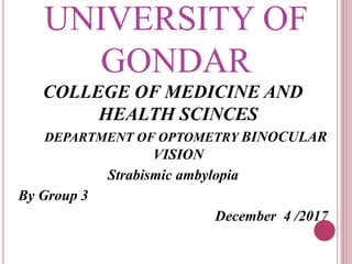UNIVERSITY OF
GONDAR
COLLEGE OF MEDICINE AND
HEALTH SCINCES
DEPARTMENT OF OPTOMETRY BINOCULAR
VISION
Strabismic ambylopia
By Group 3
December 4 /2017
 