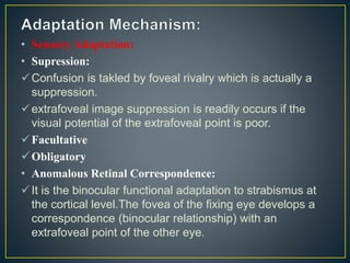 • Sensory Adaptation:
• Supression:
Confusion is takled by foveal rivalry which is actually a
suppression.
extrafoveal image suppression is readily occurs if the
visual potential of the extrafoveal point is poor.
Facultative
Obligatory
• Anomalous Retinal Correspondence:
It is the binocular functional adaptation to strabismus at
the cortical level.The fovea of the fixing eye develops a
correspondence (binocular relationship) with an
extrafoveal point of the other eye.
 