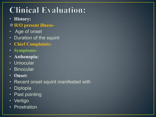 • History:
H/O present illness-
• Age of onset
• Duration of the squint
• Chief Complaints:
• Symptoms-
• Asthenopia:
• Uniocular
• Binocular
• Onset:
• Recent onset squint manifested with
• Diplopia
• Past pointing
• Vertigo
• Prostration
 