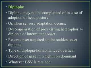 • Diplopia:
• Diplopia may not be complained of in case of
adoption of head posture
• Or,when sensory adaptation occurs.
• Decompensation of pre existing heterophoria-
diplopia of intermittent onset.
• Recent onset acquired squint-sudden onset
diplopia.
• Type of diplopia-horizontal,cyclovertical
• Direction of gaze in which it predominant
• Whatever BSV is retained
 
