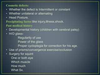 Cosmetic defects:
• Whether the defect is Intermittent or constant
• Whether unilateral or alternating
• Head Posture.
Precipitating factor:like injury,illness,shock.
Past medical history
• Developmental history (children with cerebral palsy)
• H/O glass-
Regularity of use
Power of the glass
Proper cycloplegia for correction for his age.
• Use of prisms/convergence exercise/occlusion
• Surgery for squint
One or both eye
Which muscle
How much
What Sx.
 