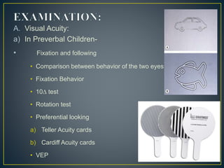 A. Visual Acuity:
a) In Preverbal Children-
• Fixation and following
• Comparison between behavior of the two eyes.
• Fixation Behavior
• 10∆ test
• Rotation test
• Preferential looking
a) Teller Acuity cards
b) Cardiff Acuity cards
• VEP
 