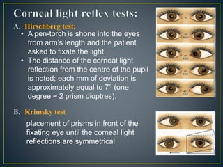 A. Hirschberg test:
B. Krimsky test
• A pen-torch is shone into the eyes
from arm’s length and the patient
asked to fixate the light.
• The distance of the corneal light
reflection from the centre of the pupil
is noted; each mm of deviation is
approximately equal to 7° (one
degree ≈ 2 prism dioptres).
placement of prisms in front of the
fixating eye until the corneal light
reflections are symmetrical
 